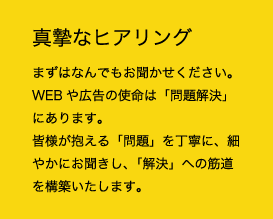 真摯なヒアリング まずはなんでもお聞かせください。WEBや広告の使命は「問題解決」にあります。皆様が抱える「問題」を丁寧に、細やかにお聞きし、「解決」への筋道を構築いたします。