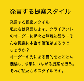 発言する提案スタイル 私たちは発言します。クライアントのオーダーに黙々と無難に従う…そんな提案に本当に価値はあるのでしょうか？オーダーの先にある目的をとことん議論し、成果につながる提案を行う。それが私たちのスタイルです。