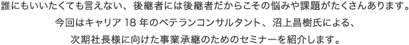誰にもいいたくても言えない、後継者には後継者だからこその悩みがたくさんあります。今回はキャリア18年のベテランコンサルタント、沼上昌樹氏による、次期社長様に向けた事業承継のためのセミナーを紹介します。