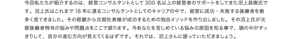 今回私たちが紹介するのは、経営コンサルタントとして300名以上の経営者のサポートをしてきた沼上昌樹氏です。沼上氏はこれまで18年に渡るコンサルタントとしてのキャリアの中で、経営に成功・失敗する次期社長様を数多く見てきました。その経験から次期社長様が成功するための独自メソッドを作り出しました。その沼上氏が次期社長様の悩みを解決するノウハウをここで語ります。今あなたを苦しめている悩みの原因を知る事で、頭の中がすっきりして、自分の進む方向が見えてくるはずです。それでは、沼上さんに語っていただきましょう。