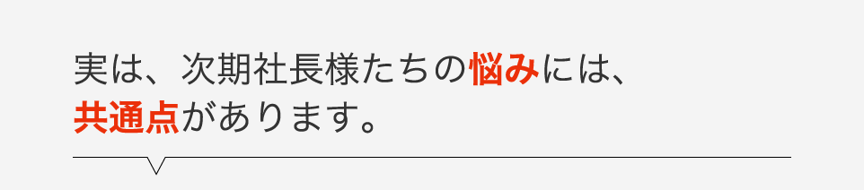 実は、次期社長様たちの悩みには、共通点があります。