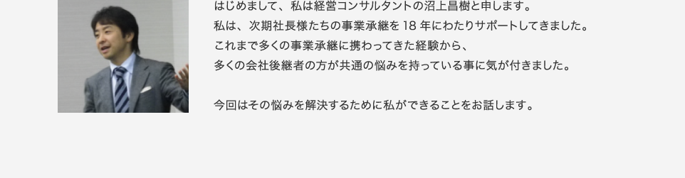 はじめまして、私は経営コンサルタントの沼上昌樹と申します。私は、次期社長様たちの事業承継を18年にわたりサポートしてきました。これまで多くの事業承継に携わってきた経験から、多くの会社後継者の方が共通の悩みを持っている事に気が付きました。今回はその悩みを解決するために私ができることをお話します。