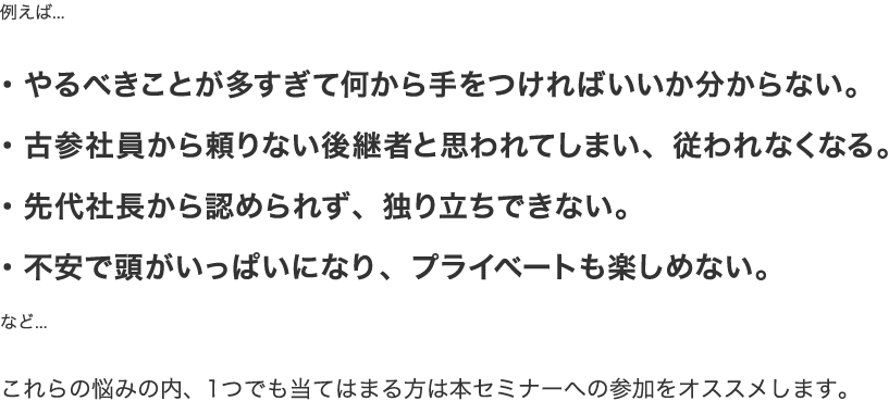 例えば...・やるべきことが多すぎて何から手をつければいいか分からない。・古参社員から頼りない後継者と思われてしまい、従われなくなる。・先代社長から認められず、独り立ちできない。・不安で頭がいっぱいになり、プライベートも楽しめない。など...これらの悩みの内、1つでも当てはまる方は本セミナーへの参加をオススメします。