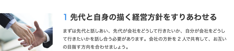 1 先代と自身の描く経営方針をすりあわせる　まずは先代と話しあい、先代が会社をどうして行きたいか、自分が会社をどうして行きたいかを話し合う必要があります。会社の方針を2人で共有して、お互いの目指す方向を合わせましょう。
