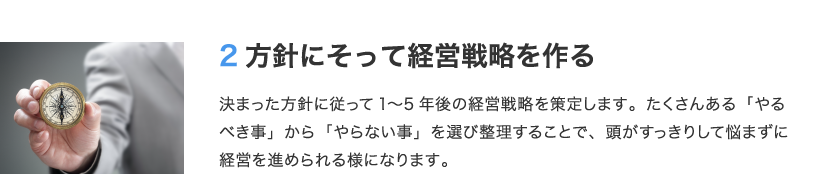 2 方針にそって経営戦略を作る　決まった方針に従って1〜5年後の経営戦略を策定します。たくさんある「やるべき事」から「やらない事」を選び整理することで、頭がすっきりして悩まずに経営を進められる様になります。
