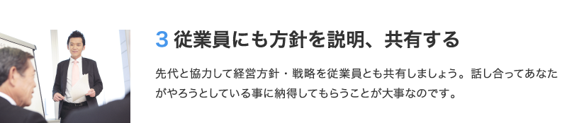 3 従業員にも方針を説明、共有する　先代と協力して経営方針・戦略を従業員とも共有しましょう。話し合ってあなたがやろうとしている事に納得してもらうことが大事なのです。