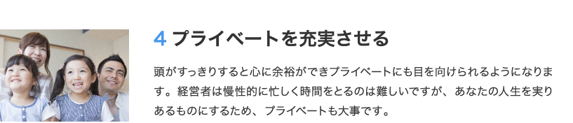 4 プライベートを充実させる　頭がすっきりすると心に余裕ができプライベートにも目を向けられるようになります。経営者は慢性的に忙しく時間をとるのは難しいですが、あなたの人生を実りあるものにするため、プライベートも大事です。