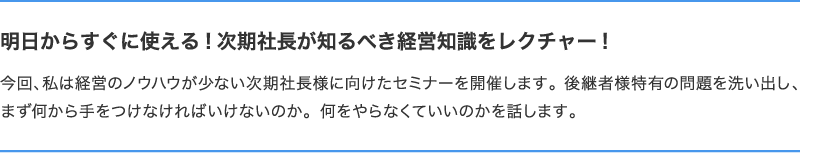 明日からすぐに使える!次期社長が知るべき経営知識をレクチャー!　今回、私は経営のノウハウが少ない次期社長様に向けたセミナーを開催します。後継者様特有の問題を洗い出し、まず何から手をつけなければいけないのか。何をやらなくていいのかを話します。