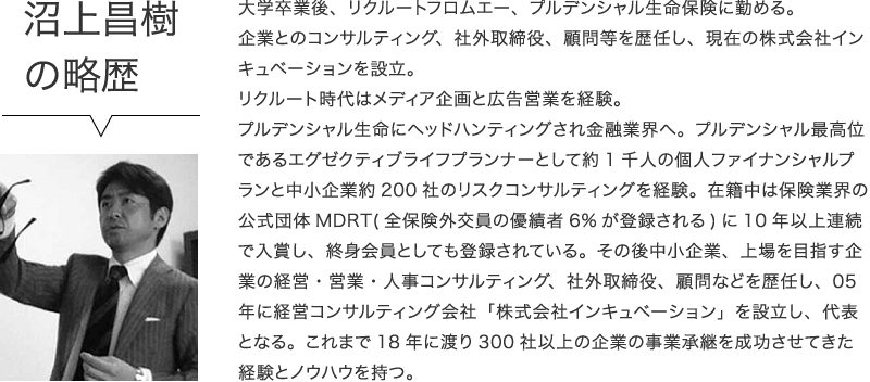 沼上昌樹の略歴　大学卒業後、リクルートフロムエー、プルデンシャル生命保険に勤める。企業とのコンサルティング、社外取締役、顧問等を歴任し、現在の株式会社インキュベーションを設立。リクルート時代はメディア企画と広告営業を経験。プルデンシャル生命にヘッドハンティングされ金融業界へ。プルデンシャル最高位であるエグゼクティブライフプランナーとして約1千人の個人ファイナンシャルプランと中小企業約200社のリスクコンサルティングを経験。在籍中は保険業界の公式団体MDRT(全保険外交員の優績者6%が登録される)に10年以上連続で入賞し、終身会員としても登録されている。その後中小企業、上場を目指す企業の経営・営業・人事コンサルティング、社外取締役、顧問などを歴任し、05年に経営コンサルティング会社「株式会社インキュベーション」を設立し、代表となる。これまで18年に渡り300社以上の企業の事業承継を成功させてきた経験とノウハウを持つ。