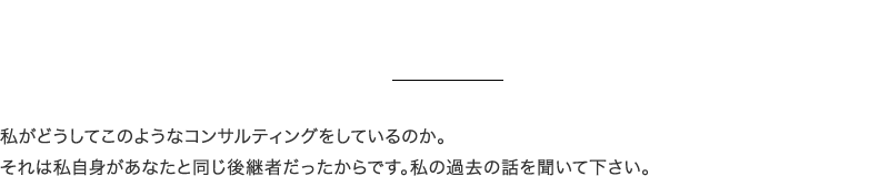 私がどうしてこのようなコンサルティングをしているのか。
それは私自身があなたと同じ後継者だったからです。私の過去の話を聞いて下さい。