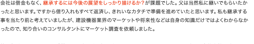 会社は借金もなく、継承するには今後の展望をしっかり描けるか？が課題でした。父は当然私に継いでもらいたかったと思います。ですから借り入れもすべて返済し、きれいなカタチで準備を進めていたと思います。私も継承する事を当たり前と考えていましたが、建設機器業界のマーケットや将来性などは自身の知識だけではよくわからなかったので、知り合いのコンサルタントにマーケット調査を依頼しました。