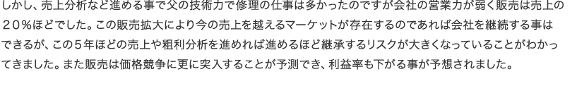 しかし、売上分析など進める事で父の技術力で修理の仕事は多かったのですが会社の営業力が弱く販売は売上の２０％ほどでした。この販売拡大により今の売上を越えるマーケットが存在するのであれば会社を継続する事はできるが、この５年ほどの売上や粗利分析を進めれば進めるほど継承するリスクが大きくなっていることがわかってきました。また販売は価格競争に更に突入することが予測でき、利益率も下がる事が予想されました。