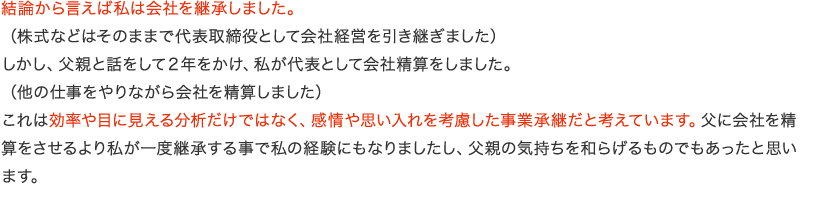 結論から言えば私は会社を継承しました。（株式などはそのままで代表取締役として会社経営を引き継ぎました）しかし、父親と話をして２年をかけ、私が代表として会社精算をしました。（他の仕事をやりながら会社を精算しました）これは効率や目に見える分析だけではなく、感情や思い入れを考慮した事業承継だと考えています。父に会社を精算をさせるより私が一度継承する事で私の経験にもなりましたし、父親の気持ちを和らげるものでもあったと思います。