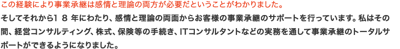 この経験により事業承継は感情と理論の両方が必要だということがわかりました。そしてそれから1 8 年にわたり、感情と理論の両面からお客様の事業承継のサポートを行っています。私はその間、経営コンサルティング、株式、保険等の手続き、ITコンサルタントなどの実務を通して事業承継のトータルサポートができるようになりました。