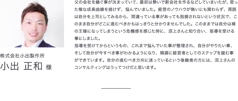 株式会社小出製作所　小出正和様　父の会社を継ぐ事が決まっていて、最初は勢いで新会社を作るなどしていまいたが、思った様な成長曲線を描けず、悩んでいました。経営のノウハウが無いにも関わらず、周囲は自分を上司としてみるから、間違っている事があっても指摘されないという状況で、このまま自分がどこに進むべきかもはっきりと分かりませんでした。このままでは自分は裸の王様になってしまうという危機感を感じた時に、沼上さんと知り合い、指導を受ける事にしました。指導を受けてからというもの、これまで悩んでいた事が整理され、自分がやりたい事、そして自分が今すべき事がわかるようになり、順調に経営者としてのステップを踏む事ができています。自分の進むべき方向に迷っているという後継者の方には、沼上さんのコンサルティングはうってつけだと思います。