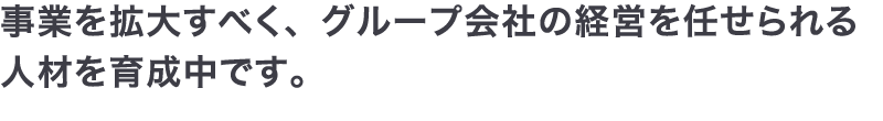 事業を拡大すべく、グループ会社の経営を任せられる人材を育成中です。