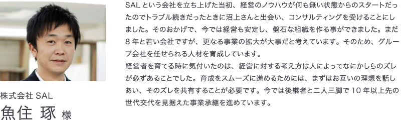 株式会社SAL　魚住琢様　SALという会社を立ち上げた当初、経営のノウハウが何も無い状態からのスタートだったのでトラブル続きだったときに沼上さんと出会い、コンサルティングを受けることにしました。そのおかげで、今では経営も安定し、盤石な組織を作る事ができました。まだ8年と若い会社ですが、更なる事業の拡大が大事だと考えています。そのため、グループ会社を任せられる人材を育成しています。経営者を育てる時に気付いたのは、経営に対する考え方は人によってなにかしらのズレが必ずあることでした。育成をスムーズに進めるためには、まずはお互いの理想を話しあい、そのズレを共有することが必要です。今では後継者と二人三脚で10年以上先の世代交代を見据えた事業承継を進めています。