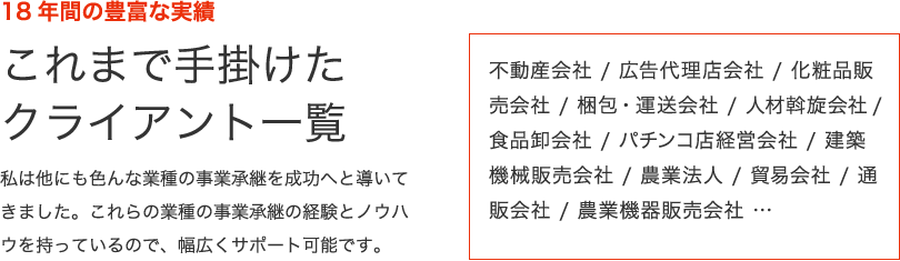 18年間の豊富な実績　これまで手掛けたクライアント一覧　私は他にも色んな業種の事業承継を成功へと導いてきました。これらの業種の事業承継の経験とノウハウを持っているので、幅広くサポート可能です。　不動産会社 / 広告代理店会社 / 化粧品販売会社 / 梱包・運送会社 / 人材斡旋会社/ 食品卸会社 / パチンコ店経営会社 / 建築機械販売会社 / 農業法人 / 貿易会社 / 通販会社 / 農業機器販売会社 …