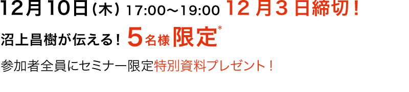 12月10日(木)17：00～19：00　12月3日締切！　沼上昌樹が伝える！5名様限定　参加者全員にセミナー限定特別資料プレゼント!