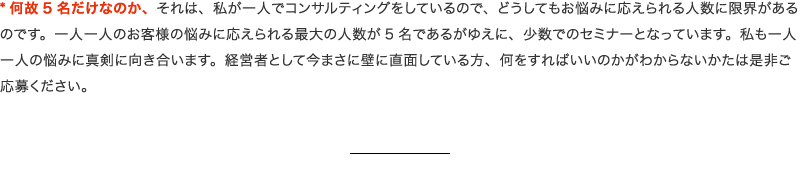 何故5名だけなのか、それは、私が一人でコンサルティングをしているので、どうしてもお悩みに応えられる人数に限界があるのです。一人一人のお客様の悩みに応えられる最大の人数が5名であるがゆえに、少数でのセミナーとなっています。私も一人一人の悩みに真剣に向き合います。経営者として今まさに壁に直面している方、何をすればいいのかがわからないかたは是非ご応募ください。