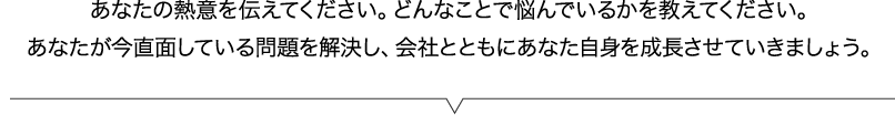 あなたの熱意を伝えてください。どんなことで悩んでいるかを教えてください。プライベートコンサルはあなたのためにあるサービスです。あなたの悩みを解決するコンサルです。私と先代、そしてあなた、3人で協力して会社とともにあなた自身を成長させていきましょう。